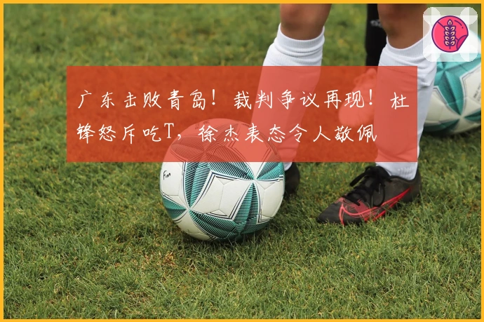 广东击败青岛！裁判争议再现！杜锋怒斥吃T，徐杰表态令人敬佩