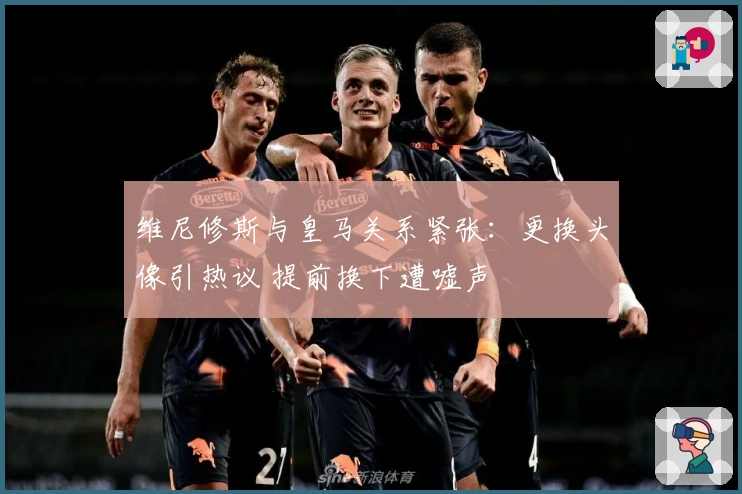 维尼修斯与皇马关系紧张：更换头像引热议 提前换下遭嘘声
