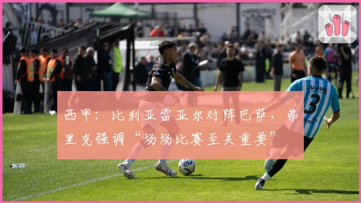 西甲：比利亚雷亚尔对阵巴萨，弗里克强调“场场比赛至关重要”