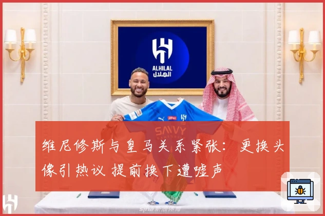维尼修斯与皇马关系紧张：更换头像引热议 提前换下遭嘘声