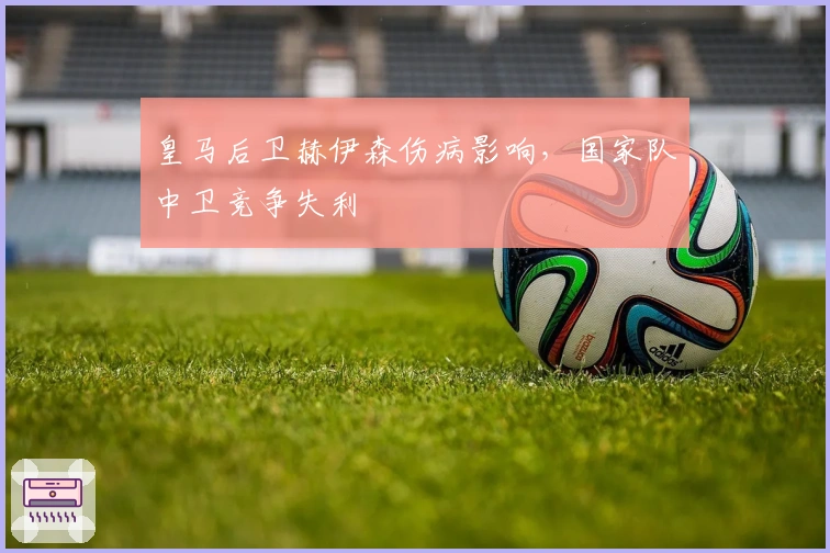 皇马后卫赫伊森伤病影响，国家队中卫竞争失利
