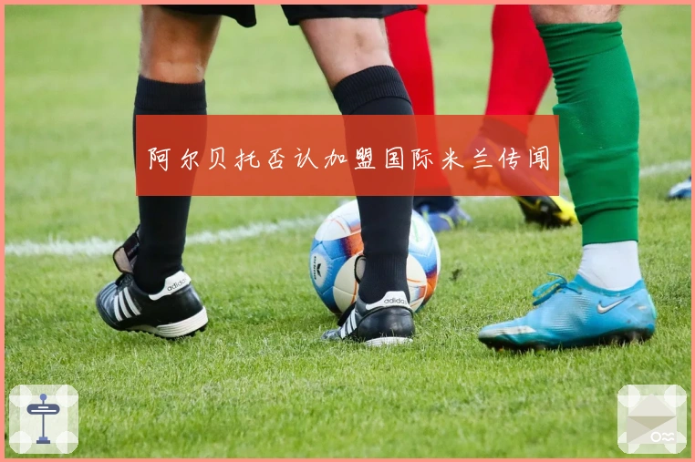 阿尔贝托否认加盟国际米兰传闻