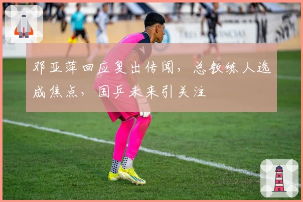 邓亚萍回应复出传闻，总教练人选成焦点，国乒未来引关注