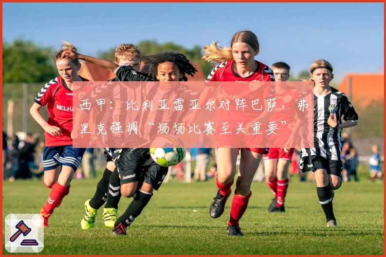 西甲：比利亚雷亚尔对阵巴萨，弗里克强调“场场比赛至关重要”