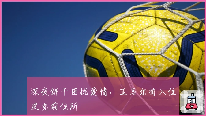 深夜饼干困扰爱情，亚马尔将入住皮克前住所