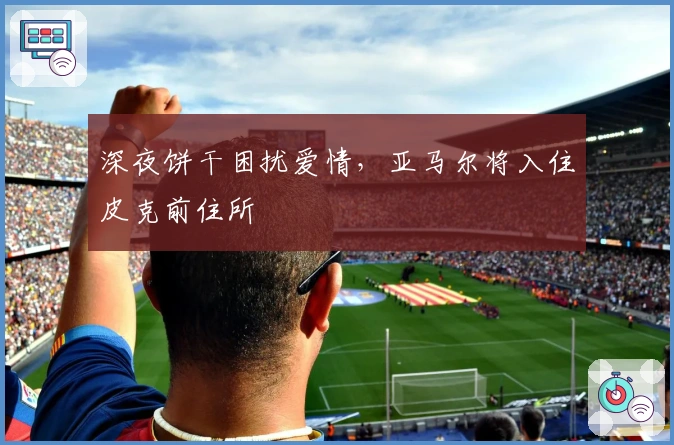 深夜饼干困扰爱情，亚马尔将入住皮克前住所