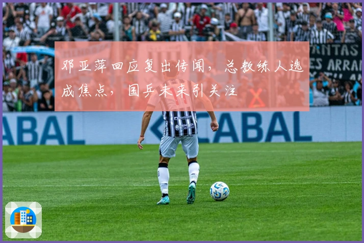 邓亚萍回应复出传闻，总教练人选成焦点，国乒未来引关注